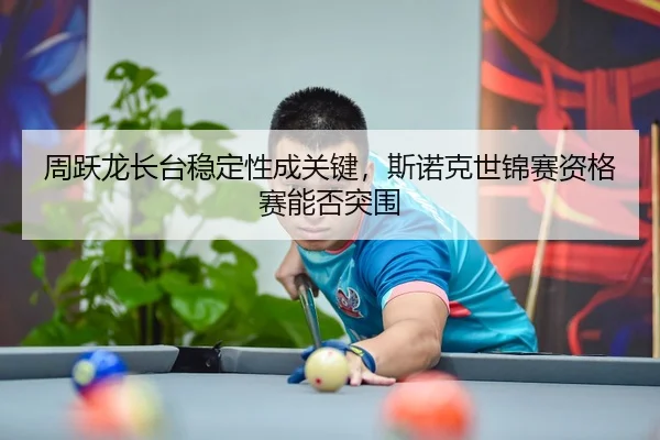 周跃龙长台稳定性成关键，斯诺克世锦赛资格赛能否突围