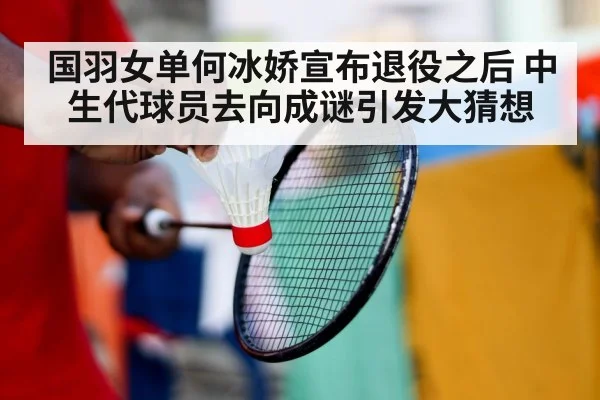 国羽女单何冰娇宣布退役之后 中生代球员去向成谜引发大猜想